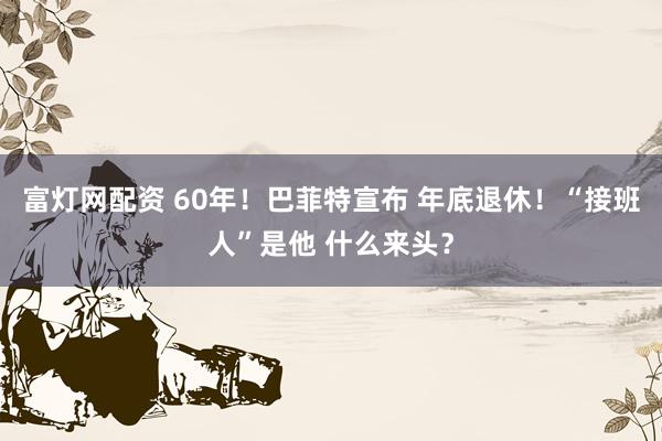 富灯网配资 60年！巴菲特宣布 年底退休！“接班人”是他 什么来头？