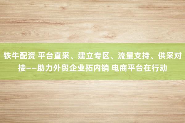 铁牛配资 平台直采、建立专区、流量支持、供采对接——助力外贸企业拓内销 电商平台在行动