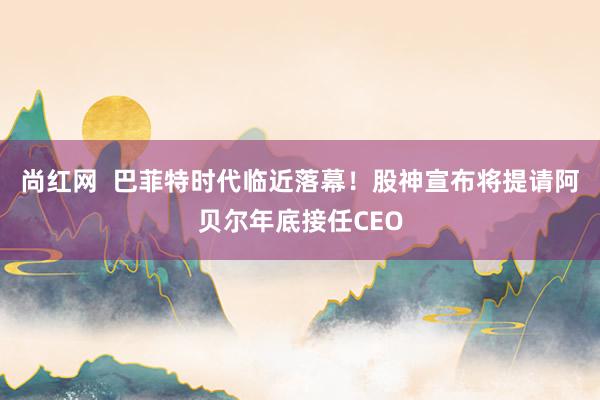 尚红网  巴菲特时代临近落幕！股神宣布将提请阿贝尔年底接任CEO