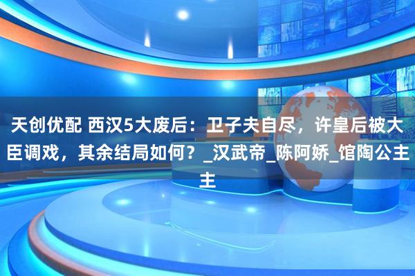 天创优配 西汉5大废后：卫子夫自尽，许皇后被大臣调戏，其余结局如何？_汉武帝_陈阿娇_馆陶公主