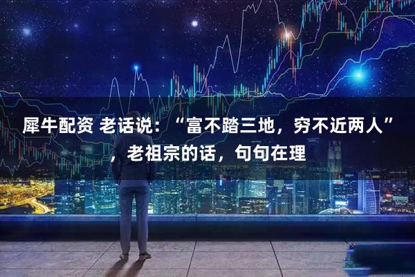 犀牛配资 老话说：“富不踏三地，穷不近两人”，老祖宗的话，句句在理